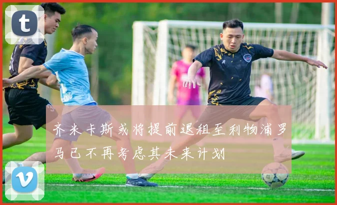 齐米卡斯或将提前退租至利物浦罗马已不再考虑其未来计划