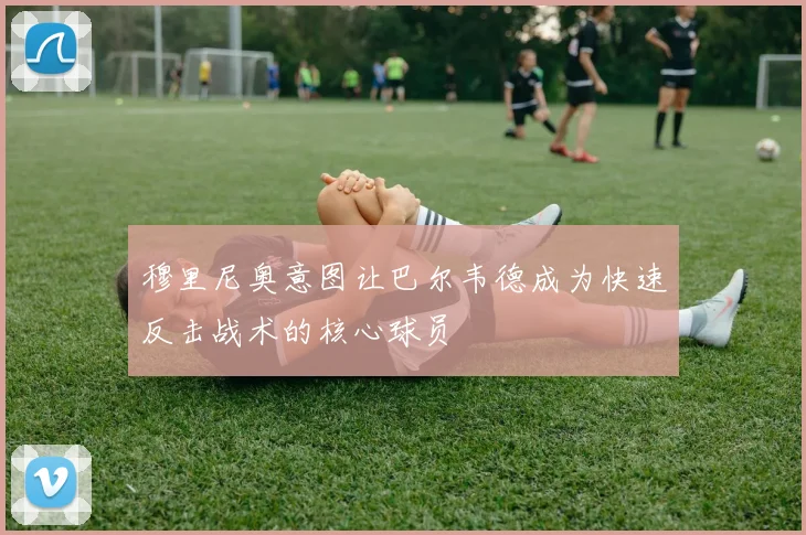 穆里尼奥意图让巴尔韦德成为快速反击战术的核心球员