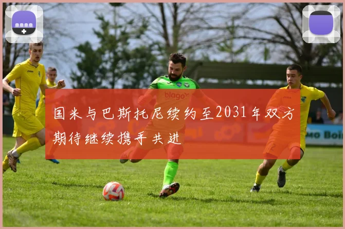 国米与巴斯托尼续约至2031年双方期待继续携手共进
