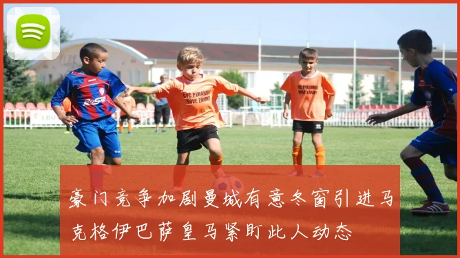 豪门竞争加剧曼城有意冬窗引进马克格伊巴萨皇马紧盯此人动态