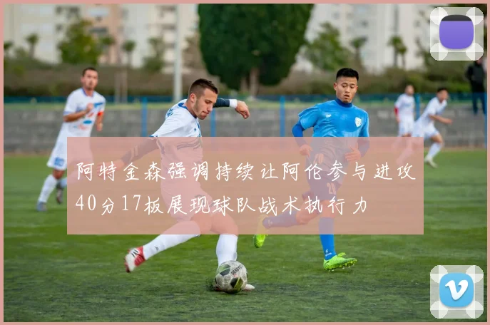 阿特金森强调持续让阿伦参与进攻40分17板展现球队战术执行力