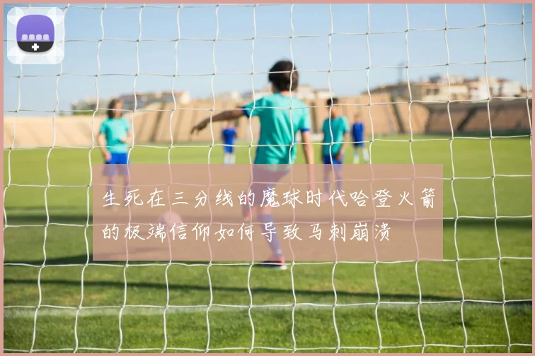 生死在三分线的魔球时代哈登火箭的极端信仰如何导致马刺崩溃