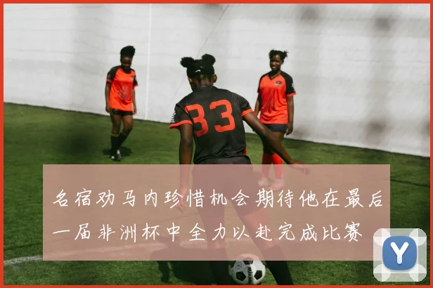 名宿劝马内珍惜机会期待他在最后一届非洲杯中全力以赴完成比赛