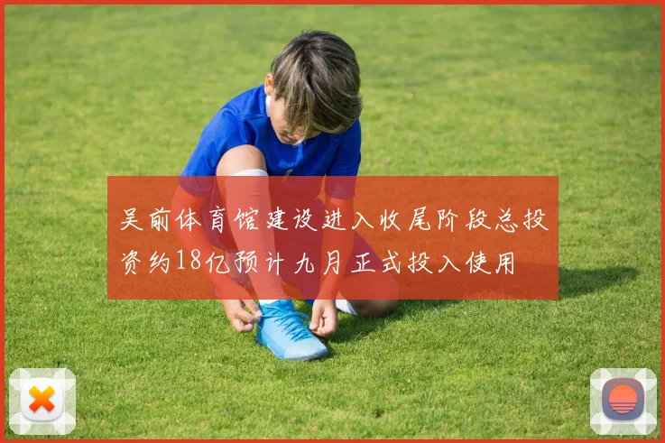 吴前体育馆建设进入收尾阶段总投资约18亿预计九月正式投入使用
