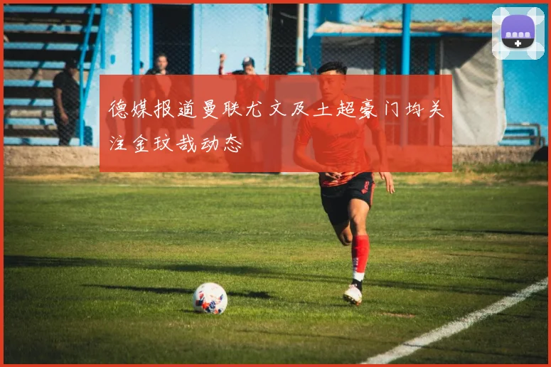 德媒报道曼联尤文及土超豪门均关注金玟哉动态