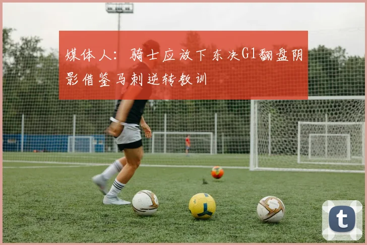 媒体人：骑士应放下东决G1翻盘阴影借鉴马刺逆转教训