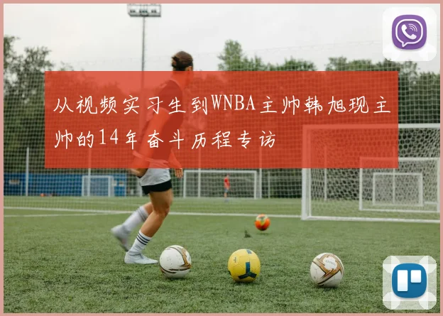 从视频实习生到WNBA主帅韩旭现主帅的14年奋斗历程专访