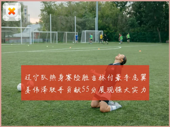 辽宁队热身赛险胜吉林付豪李虎翼姜伟泽联手贡献55分展现强大实力