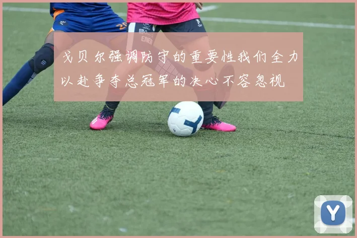 戈贝尔强调防守的重要性我们全力以赴争夺总冠军的决心不容忽视