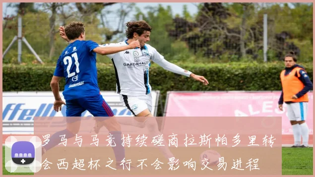 罗马与马竞持续磋商拉斯帕多里转会西超杯之行不会影响交易进程