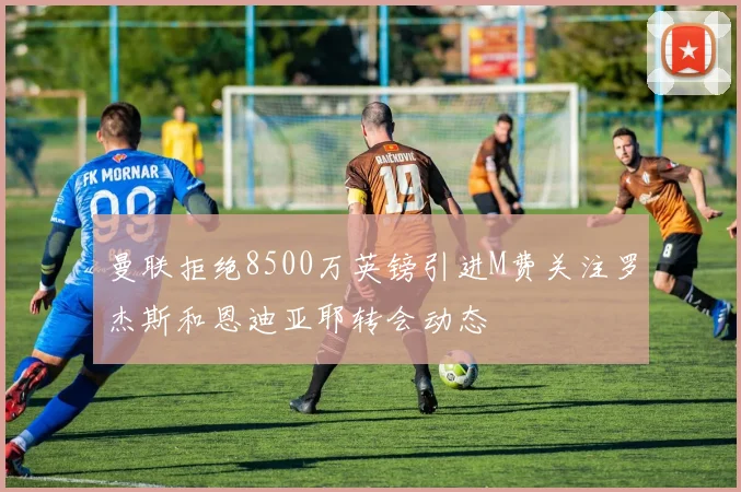 曼联拒绝8500万英镑引进M费关注罗杰斯和恩迪亚耶转会动态