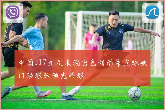 中国U17女足表现出色刘雨希点球破门助球队领先两球