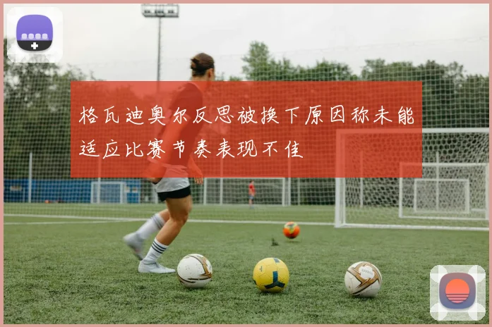 格瓦迪奥尔反思被换下原因称未能适应比赛节奏表现不佳