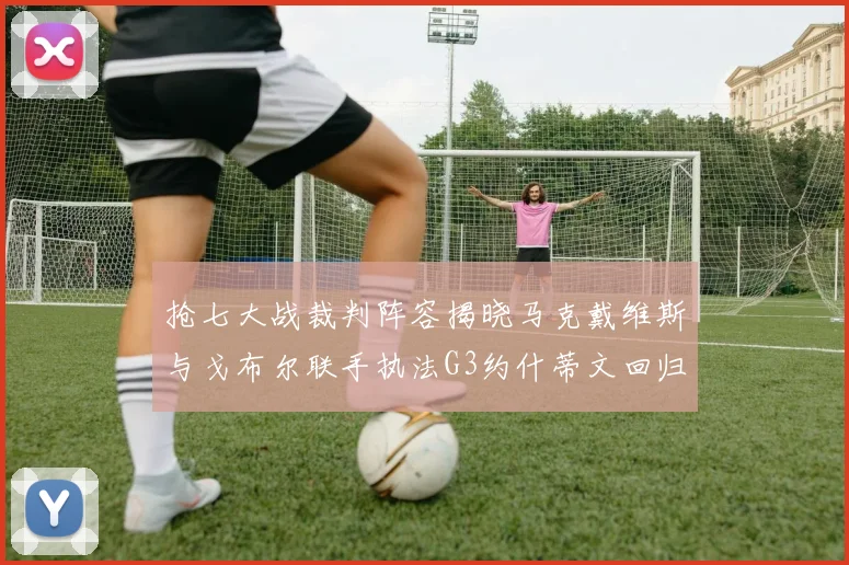 抢七大战裁判阵容揭晓马克戴维斯与戈布尔联手执法G3约什蒂文回归G2