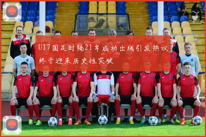 U17国足时隔21年成功出线引发热议终于迎来历史性突破