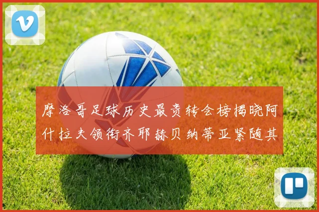 摩洛哥足球历史最贵转会榜揭晓阿什拉夫领衔齐耶赫贝纳蒂亚紧随其后