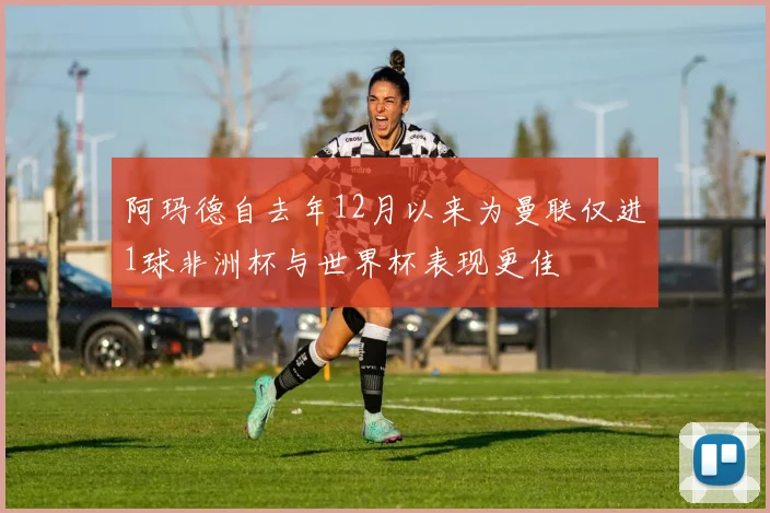 阿玛德自去年12月以来为曼联仅进1球非洲杯与世界杯表现更佳