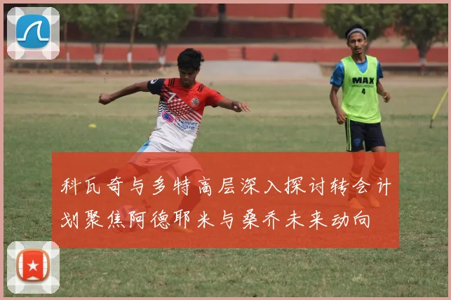 科瓦奇与多特高层深入探讨转会计划聚焦阿德耶米与桑乔未来动向