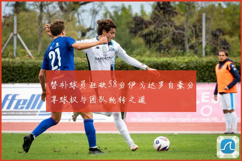 替补球员狂砍58分伊戈达罗自豪分享球权与团队轮转之道