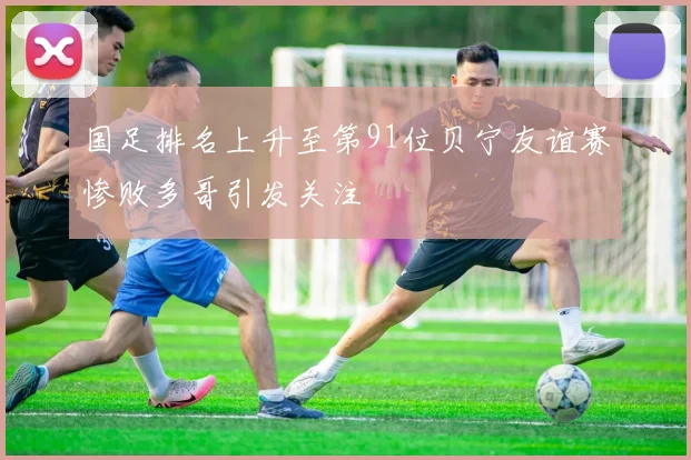 国足排名上升至第91位贝宁友谊赛惨败多哥引发关注