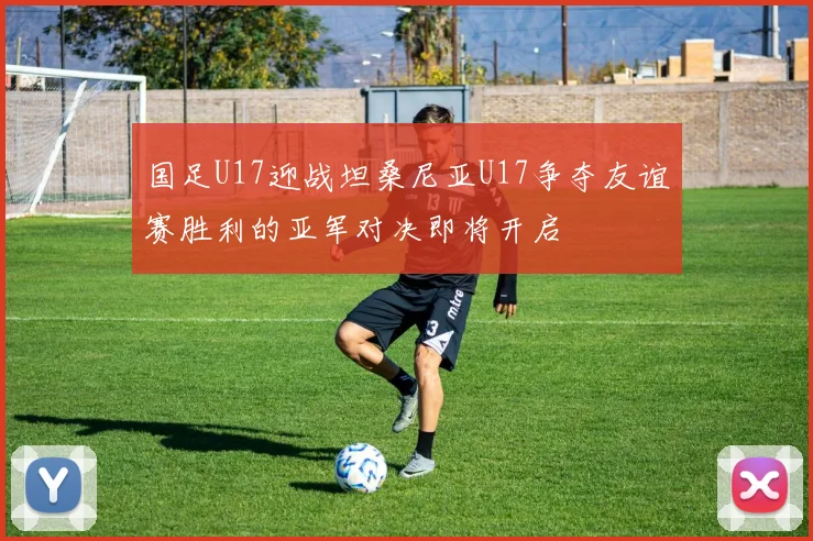国足U17迎战坦桑尼亚U17争夺友谊赛胜利的亚军对决即将开启