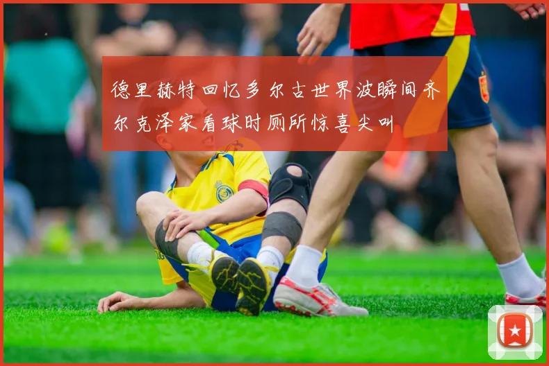 德里赫特回忆多尔古世界波瞬间齐尔克泽家看球时厕所惊喜尖叫