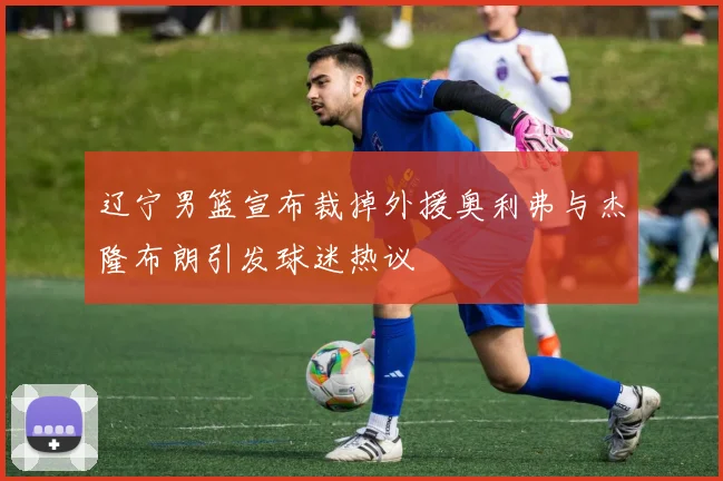 辽宁男篮宣布裁掉外援奥利弗与杰隆布朗引发球迷热议