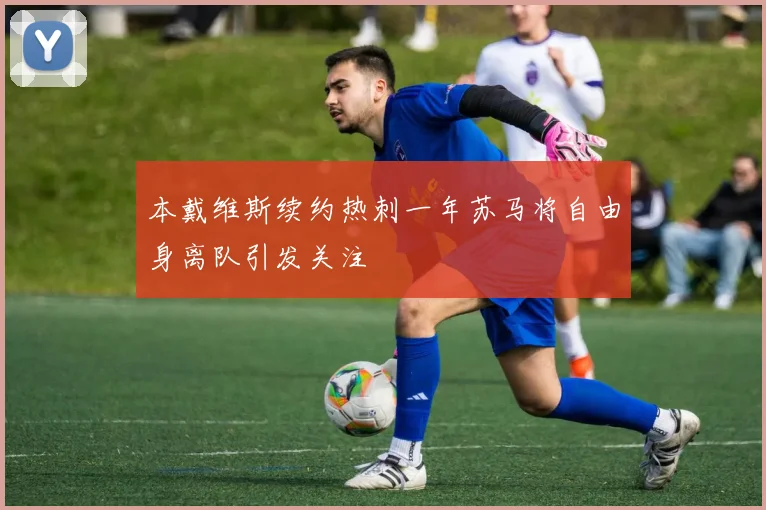 本戴维斯续约热刺一年苏马将自由身离队引发关注
